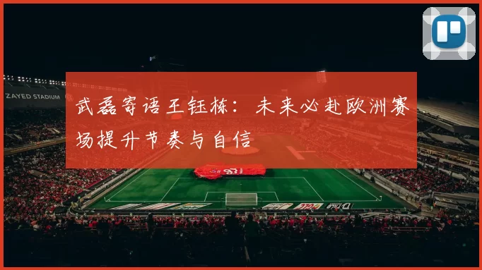 武磊寄语王钰栋：未来必赴欧洲赛场提升节奏与自信