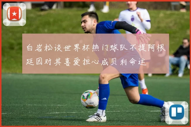 白岩松谈世界杯热门球队不提阿根廷因对其喜爱担心成贝利命运