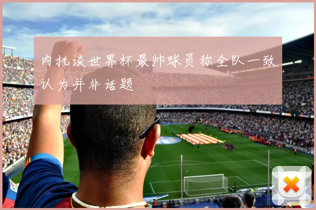 内托谈世界杯最帅球员称全队一致认为并非话题