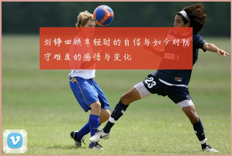 刘铮回顾年轻时的自信与如今对防守难度的感悟与变化