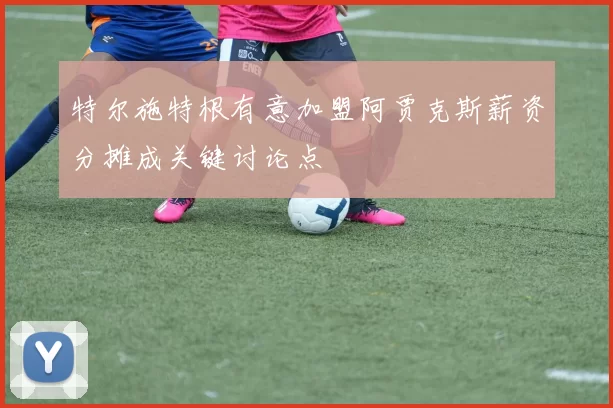 特尔施特根有意加盟阿贾克斯薪资分摊成关键讨论点