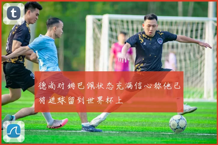 德尚对姆巴佩状态充满信心称他已将进球留到世界杯上