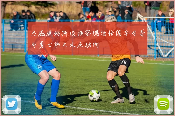 杰威廉姆斯谈抽签现场传闻字母哥与勇士热火未来动向