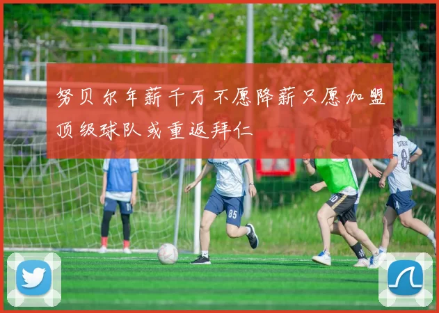 努贝尔年薪千万不愿降薪只愿加盟顶级球队或重返拜仁