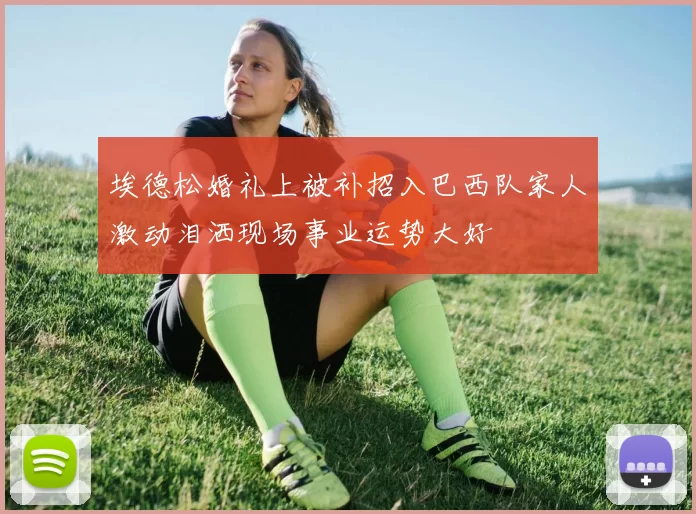 埃德松婚礼上被补招入巴西队家人激动泪洒现场事业运势大好