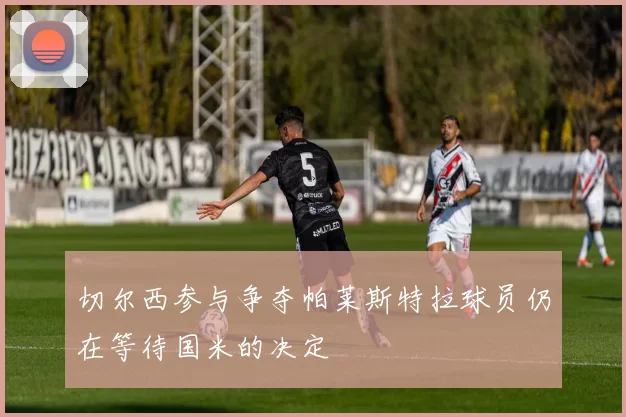 切尔西参与争夺帕莱斯特拉球员仍在等待国米的决定