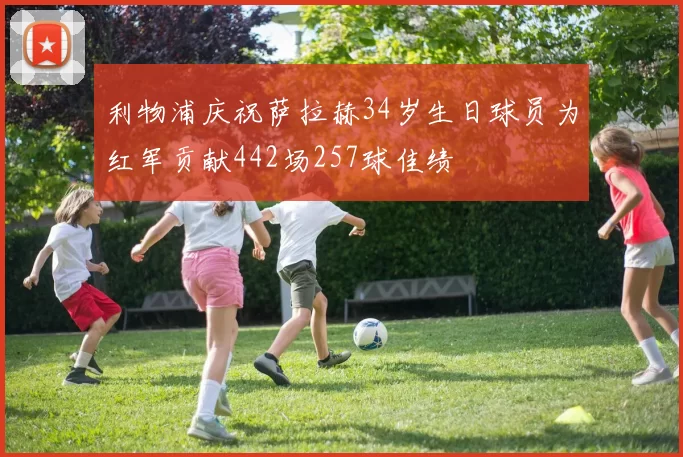 利物浦庆祝萨拉赫34岁生日球员为红军贡献442场257球佳绩