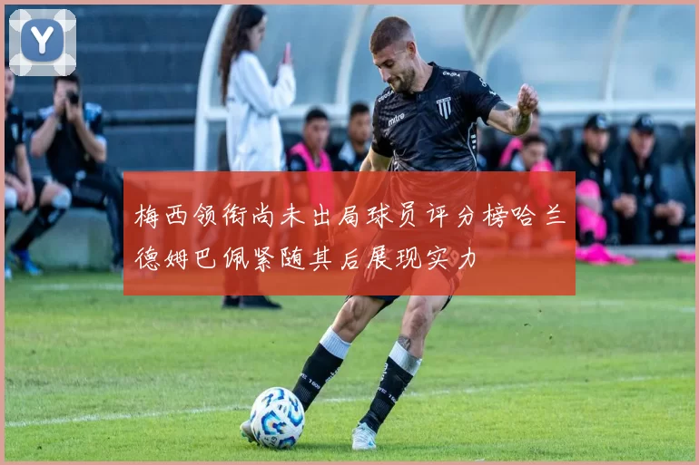 梅西领衔尚未出局球员评分榜哈兰德姆巴佩紧随其后展现实力