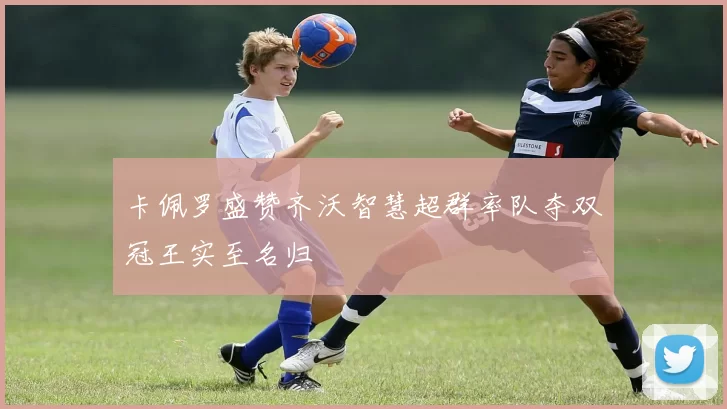 卡佩罗盛赞齐沃智慧超群率队夺双冠王实至名归
