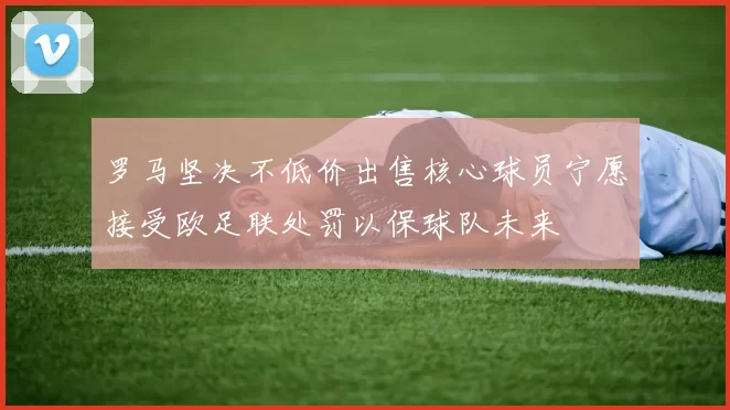 罗马坚决不低价出售核心球员宁愿接受欧足联处罚以保球队未来