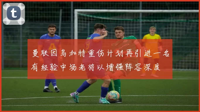 曼联因乌加特重伤计划再引进一名有经验中场老将以增强阵容深度