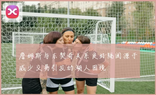 詹姆斯与东契奇关系良好隔阂源于威少交易引发的湖人困境