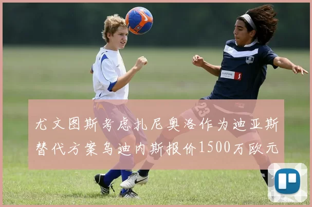 尤文图斯考虑扎尼奥洛作为迪亚斯替代方案乌迪内斯报价1500万欧元起步