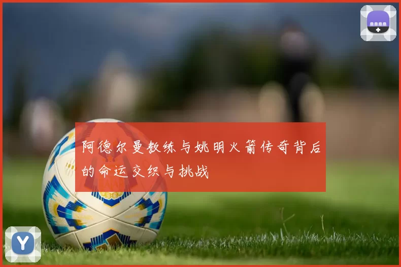 阿德尔曼教练与姚明火箭传奇背后的命运交织与挑战