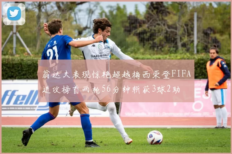 翁达夫表现惊艳超越梅西荣登FIFA进攻榜首两轮56分钟斩获3球2助