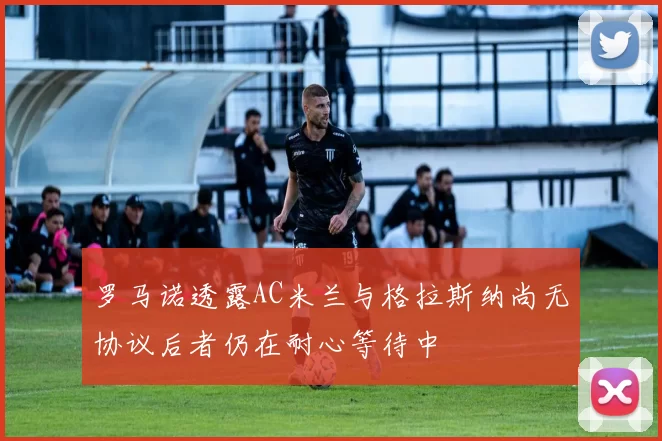 罗马诺透露AC米兰与格拉斯纳尚无协议后者仍在耐心等待中