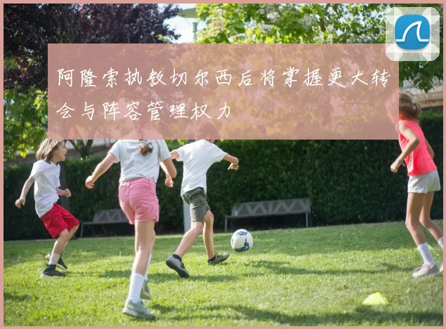阿隆索执教切尔西后将掌握更大转会与阵容管理权力