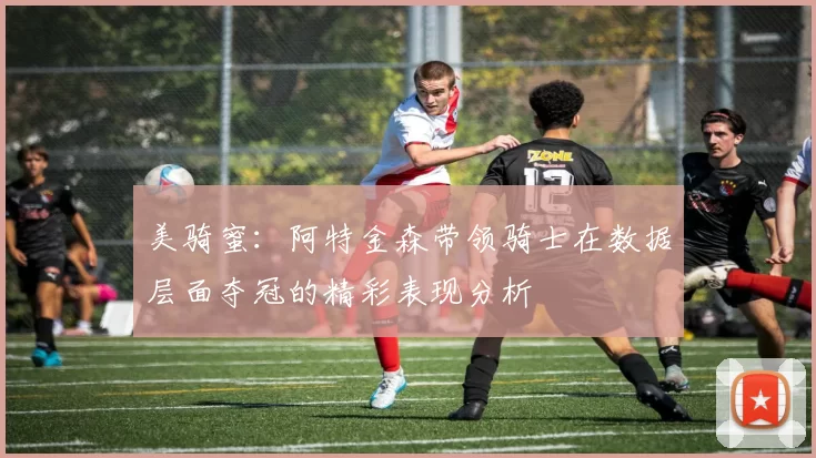 美骑蜜：阿特金森带领骑士在数据层面夺冠的精彩表现分析