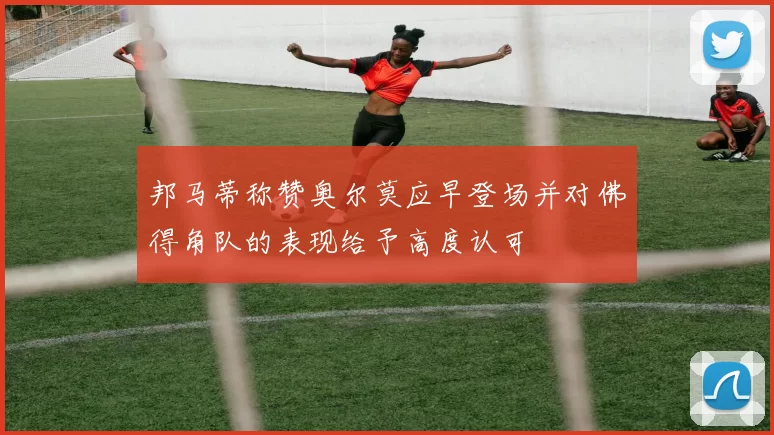 邦马蒂称赞奥尔莫应早登场并对佛得角队的表现给予高度认可