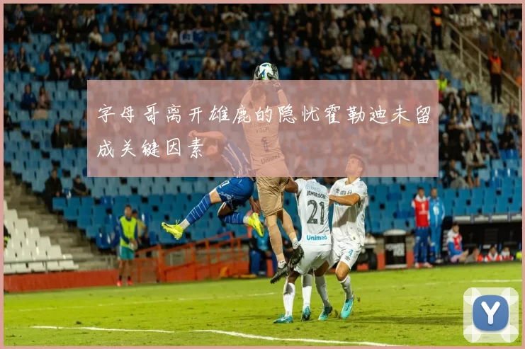 字母哥离开雄鹿的隐忧霍勒迪未留成关键因素